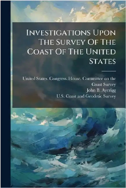Investigations Upon The Survey Of The Coast Of The United States by United States Congress House Commi