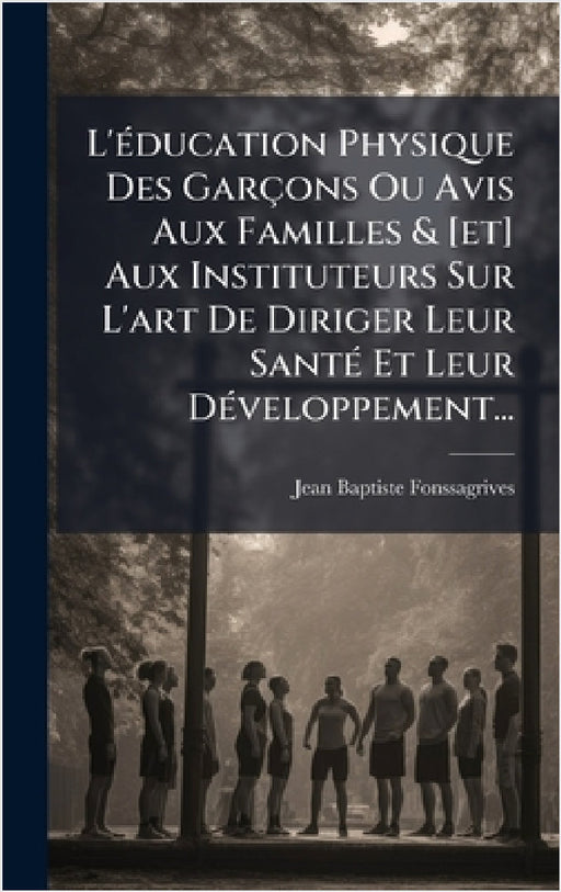 L'Ã(c)ducation Physique Des Garçons Ou Avis Aux Familles & [et] Aux Instituteurs Sur L'art De Diriger Leur SantÃ(c) Et Leur DÃ(c)veloppement... by Jean-Baptiste Fonssagrives
