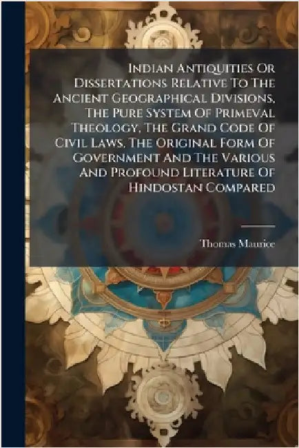 Indian Antiquities Or Dissertations Relative To The Ancient Geographical Divisions, The Pure System Of Primeval Theology, The Grand Code Of Civil Laws by Maurice, Thomas