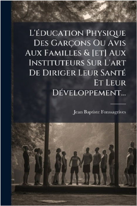 L'Ã(c)ducation Physique Des Garçons Ou Avis Aux Familles & [et] Aux Instituteurs Sur L'art De Diriger Leur SantÃ(c) Et Leur DÃ(c)veloppement... by Jean-Baptiste Fonssagrives