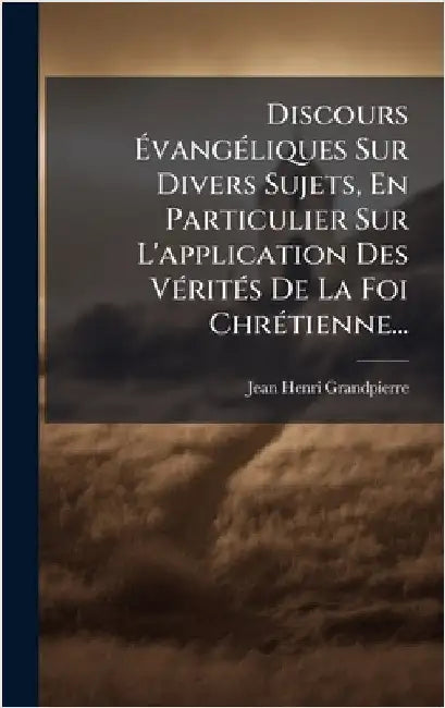 Discours ÃvangÃ(c)liques Sur Divers Sujets, En Particulier Sur L'application Des VÃ(c)ritÃ(c)s De La Foi ChrÃ(c)tienne... by Grandpierre, Jean-Henri