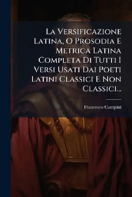 La Versificazione Latina, O Prosodia E Metrica Latina Completa Di Tutti I Versi Usati Dai Poeti Latini Classici E Non Classici... by Francesco Campini