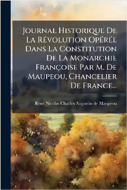 Journal Historique De La RÃ(c)volution OpÃ(c)rÃ(c)e Dans La Constitution De La Monarchie Françoise Par M. De Maupeou, Chancelier De France... by Maupeou, Renã(c)-Nicolas-Charles-Augusti