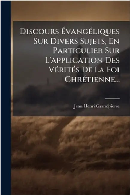 Discours ÃvangÃ(c)liques Sur Divers Sujets, En Particulier Sur L'application Des VÃ(c)ritÃ(c)s De La Foi ChrÃ(c)tienne... by Jean-Henri Grandpierre