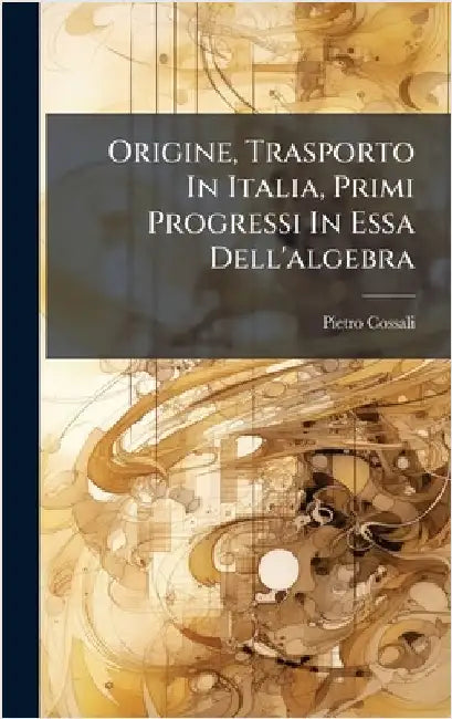 Origine, Trasporto In Italia, Primi Progressi In Essa Dell'algebra by Cossali, Pietro