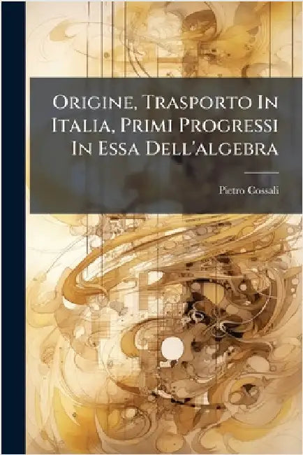 Origine, Trasporto In Italia, Primi Progressi In Essa Dell'algebra by Cossali, Pietro