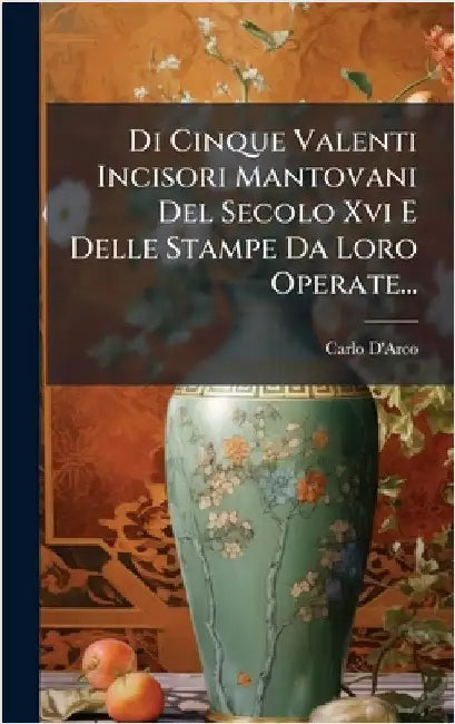 Di Cinque Valenti Incisori Mantovani Del Secolo Xvi E Delle Stampe Da Loro Operate... by D'Arco, Carlo