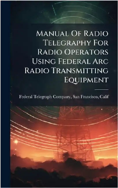 Manual Of Radio Telegraphy For Radio Operators Using Federal Arc Radio Transmitting Equipment by Federal Telegraph Company, San Franci