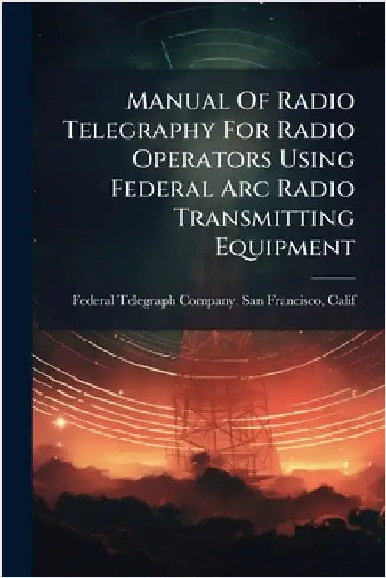 Manual Of Radio Telegraphy For Radio Operators Using Federal Arc Radio Transmitting Equipment by Federal Telegraph Company, San Franci