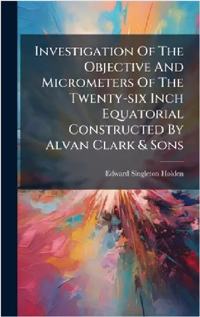 Investigation Of The Objective And Micrometers Of The Twenty-six Inch Equatorial Constructed By Alvan Clark & Sons by Holden, Edward Singleton