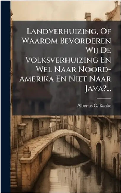 Landverhuizing, Of Waarom Bevorderen Wij De Volksverhuizing En Wel Naar Noord-amerika En Niet Naar Java?... by Raalte, Albertus C.