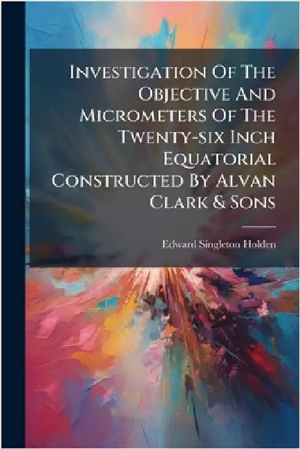 Investigation Of The Objective And Micrometers Of The Twenty-six Inch Equatorial Constructed By Alvan Clark & Sons by Holden, Edward Singleton