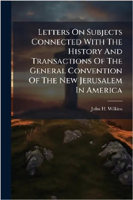 Letters On Subjects Connected With The History And Transactions Of The General Convention Of The New Jerusalem In America by John H. Wilkins