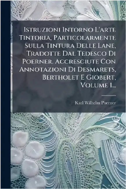 Istruzioni Intorno L'arte Tintoria, Particolarmente Sulla Tintura Delle Lane, Tradotte Dal Tedesco Di Poerner. Accresciute Con Annotazioni Di Desmaret by Poerner, Karl Wilhelm