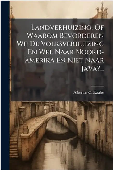 Landverhuizing, Of Waarom Bevorderen Wij De Volksverhuizing En Wel Naar Noord-amerika En Niet Naar Java?... by Raalte, Albertus C.