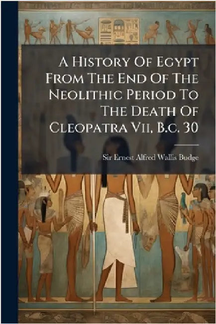 A History Of Egypt From The End Of The Neolithic Period To The Death Of Cleopatra Vii, B.c. 30 by Sir Ernest Alfred Wallis Budge