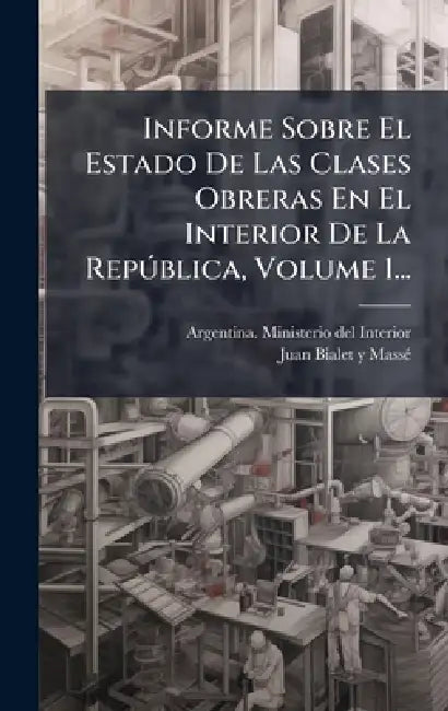 Informe Sobre El Estado De Las Clases Obreras En El Interior De La RepÃ°blica, Volume 1... by Argentina Ministerio del Interior, Juan Bialet Y Massã(c)