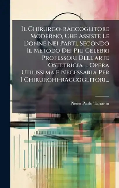 Il Chirurgo-raccoglitore Moderno, Che Assiste Le Donne Nei Parti, Secondo Il Metodo Dei Piu Celebri Professori Dell'arte Ostetricia ... Opera Utilissi by Pietro Paolo Tanaron