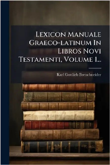 Lexicon Manuale Graeco-latinum In Libros Novi Testamenti, Volume 1... by Bretschneider, Karl Gottlieb