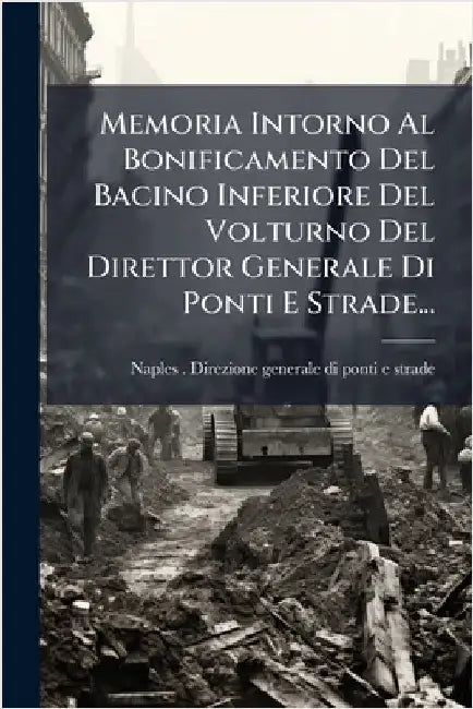 Memoria Intorno Al Bonificamento Del Bacino Inferiore Del Volturno Del Direttor Generale Di Ponti E Strade... by Naples (Kingdom) Direzione Generale