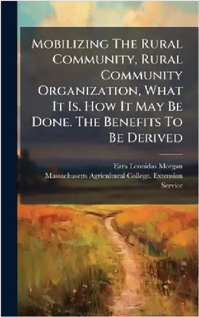 Mobilizing The Rural Community, Rural Community Organization, What It Is. How It May Be Done. The Benefits To Be Derived by Morgan, Ezra Leonidas