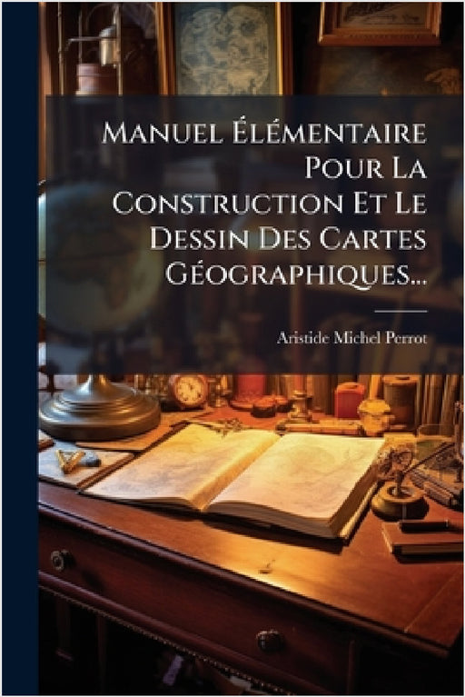 Manuel ÃlÃ(c)mentaire Pour La Construction Et Le Dessin Des Cartes GÃ(c)ographiques... by Aristide Michel Perrot