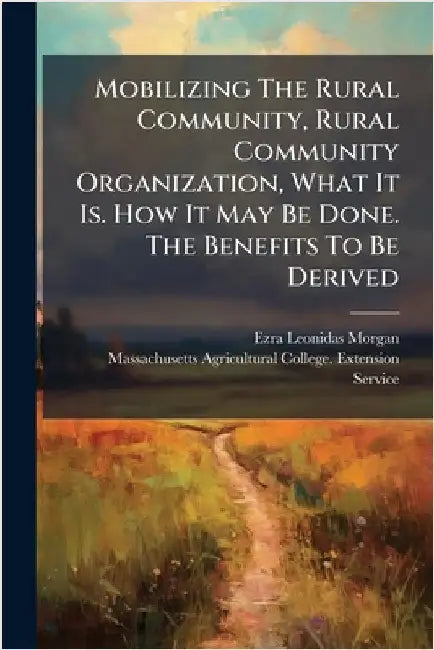 Mobilizing The Rural Community, Rural Community Organization, What It Is. How It May Be Done. The Benefits To Be Derived by Morgan, Ezra Leonidas