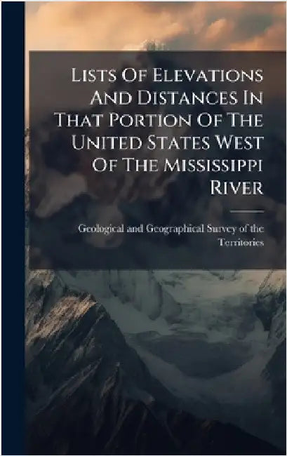 Lists Of Elevations And Distances In That Portion Of The United States West Of The Mississippi River by Geological and Geographical Survey of