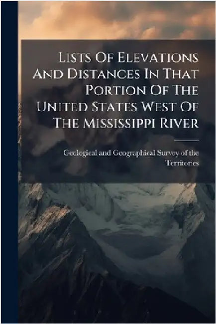 Lists Of Elevations And Distances In That Portion Of The United States West Of The Mississippi River by Geological and Geographical Survey of