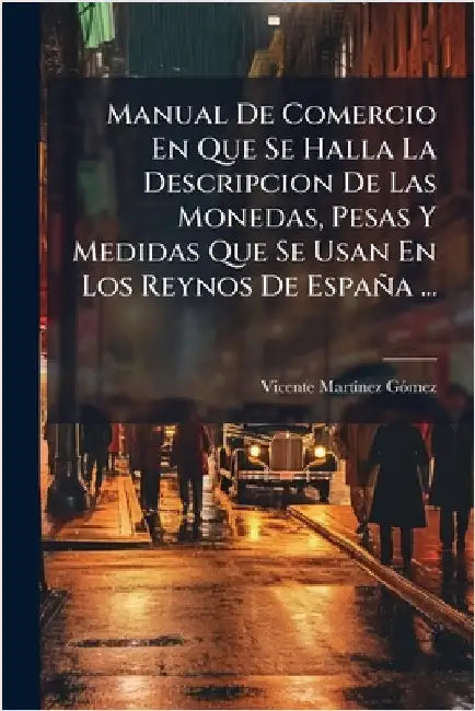 Manual De Comercio En Que Se Halla La Descripcion De Las Monedas, Pesas Y Medidas Que Se Usan En Los Reynos De España ... by Gã3mez, Vicente Martã-Nez
