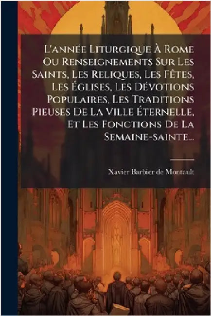 L'annÃ(c)e Liturgique Ã Rome Ou Renseignements Sur Les Saints, Les Reliques, Les FÃates, Les Ãglises, Les DÃ(c)votions Populaires, Les Tra by Xavier Barbier de Montault