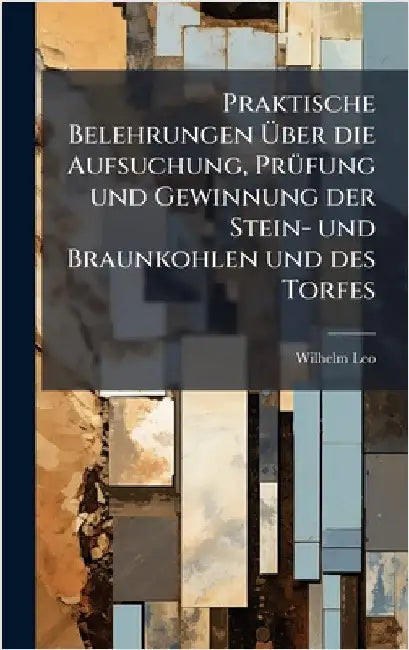 Praktische Belehrungen Ãber die Aufsuchung, PrÃ1/4fung und Gewinnung der Stein- und Braunkohlen und des Torfes by Leo, Wilhelm