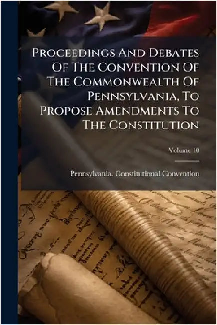 Proceedings And Debates Of The Convention Of The Commonwealth Of Pennsylvania, To Propose Amendments To The Constitution by Convention, Pennsylvania Constitutio