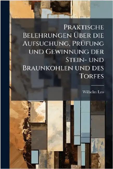 Praktische Belehrungen Ãber die Aufsuchung, PrÃ1/4fung und Gewinnung der Stein- und Braunkohlen und des Torfes by Leo, Wilhelm