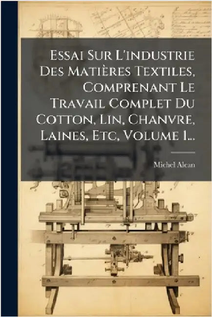 Essai Sur L'industrie Des Matières Textiles, Comprenant Le Travail Complet Du Cotton, Lin, Chanvre, Laines, Etc, Volume 1... by Alcan, Michel