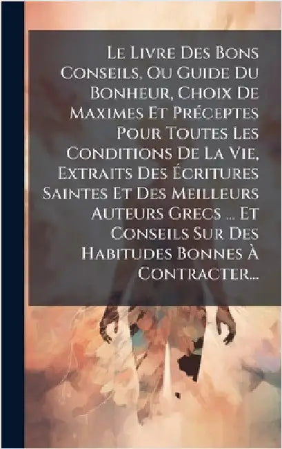 Le Livre Des Bons Conseils, Ou Guide Du Bonheur, Choix De Maximes Et PrÃ(c)ceptes Pour Toutes Les Conditions De La Vie, Extraits Des Ãcritures S by Anonymous