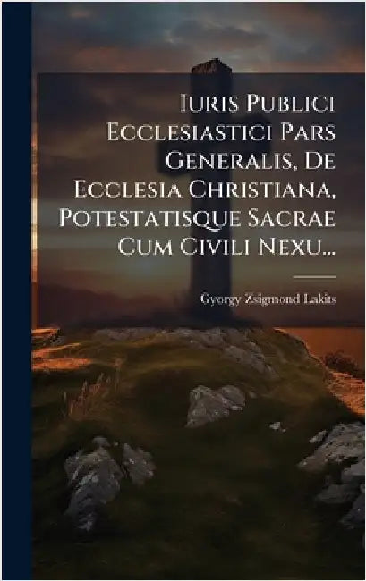 Iuris Publici Ecclesiastici Pars Generalis, De Ecclesia Christiana, Potestatisque Sacrae Cum Civili Nexu... by Lakits, Gyorgy Zsigmond