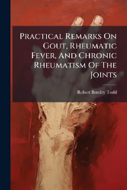 Practical Remarks On Gout, Rheumatic Fever, And Chronic Rheumatism Of The Joints by Robert Bentley Todd