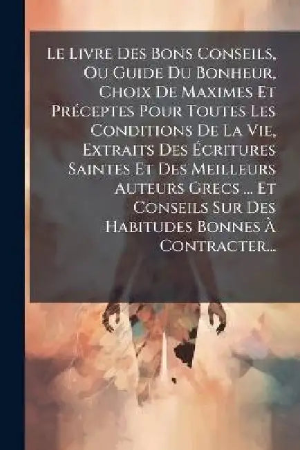 Le Livre Des Bons Conseils, Ou Guide Du Bonheur, Choix De Maximes Et PrÃ(c)ceptes Pour Toutes Les Conditions De La Vie, Extraits Des Ãcritures S