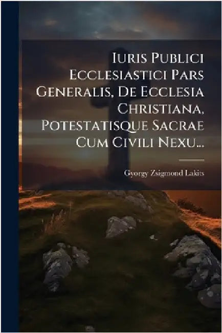 Iuris Publici Ecclesiastici Pars Generalis, De Ecclesia Christiana, Potestatisque Sacrae Cum Civili Nexu... by Lakits, Gyorgy Zsigmond