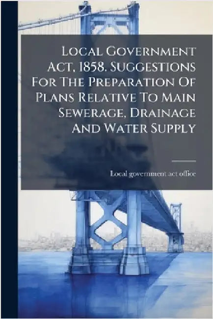 Local Government Act, 1858. Suggestions For The Preparation Of Plans Relative To Main Sewerage, Drainage And Water Supply by Local Government Act Office
