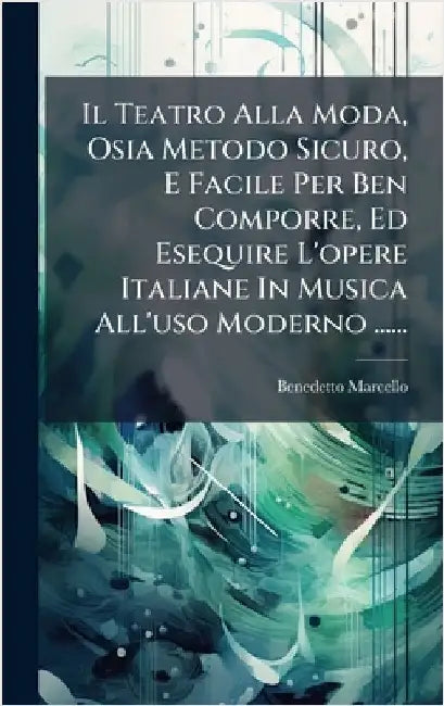 Il Teatro Alla Moda, Osia Metodo Sicuro, E Facile Per Ben Comporre, Ed Esequire L'opere Italiane In Musica All'uso Moderno ...... by Marcello, Benedetto