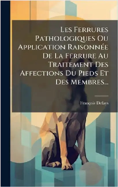 Les Ferrures Pathologiques Ou Application RaisonnÃ(c)e De La Ferrure Au Traitement Des Affections Du Pieds Et Des Membres... by Defays, François