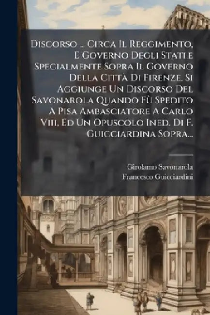 Discorso ... Circa Il Reggimento, E Governo Degli Stati, e Specialmente Sopra Il Governo Della CittÃ Di Firenze. Si Aggiunge Un Discorso Del Savonarol by Girolamo Savonarola, Francesco Guicciardini