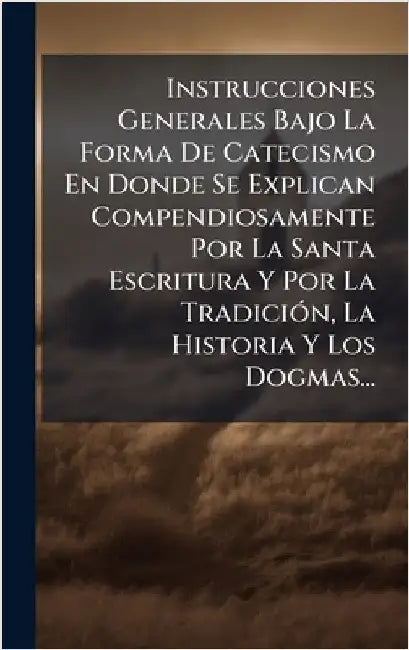Instrucciones Generales Bajo La Forma De Catecismo En Donde Se Explican Compendiosamente Por La Santa Escritura Y Por La TradiciÃ3n, La Historia Y Los by Anonymous