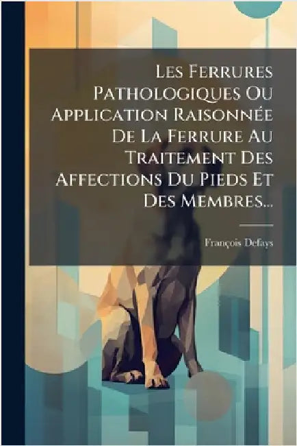 Les Ferrures Pathologiques Ou Application RaisonnÃ(c)e De La Ferrure Au Traitement Des Affections Du Pieds Et Des Membres... by Defays, François