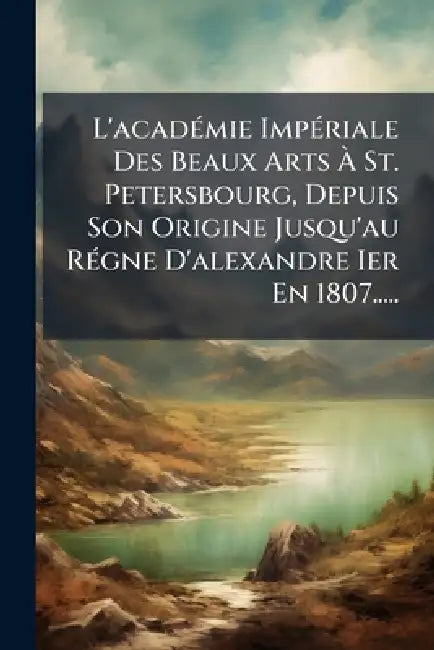 L'acadÃ(c)mie ImpÃ(c)riale Des Beaux Arts Ã St. Petersbourg, Depuis Son Origine Jusqu'au RÃ(c)gne D'alexandre Ier En 1807..... by Anonymous