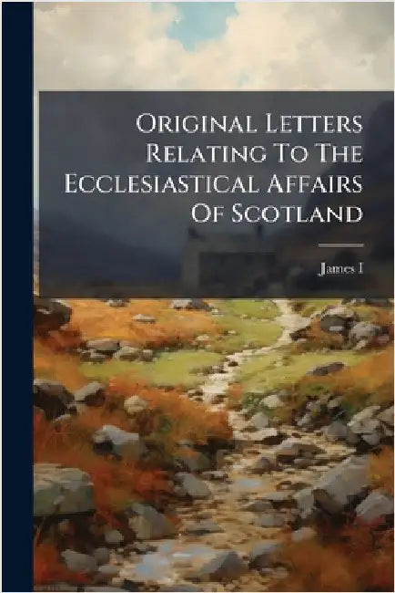 Original Letters Relating To The Ecclesiastical Affairs Of Scotland by James I (King of England)