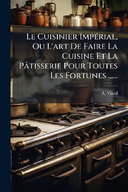 Le Cuisinier ImpÃ(c)rial, Ou L'art De Faire La Cuisine Et La Pâtisserie Pour Toutes Les Fortunes ...... by A. Viard
