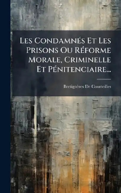 Les CondamnÃ(c)s Et Les Prisons Ou RÃ(c)forme Morale, Criminelle Et PÃ(c)nitenciaire... by Bretignères de Courteilles